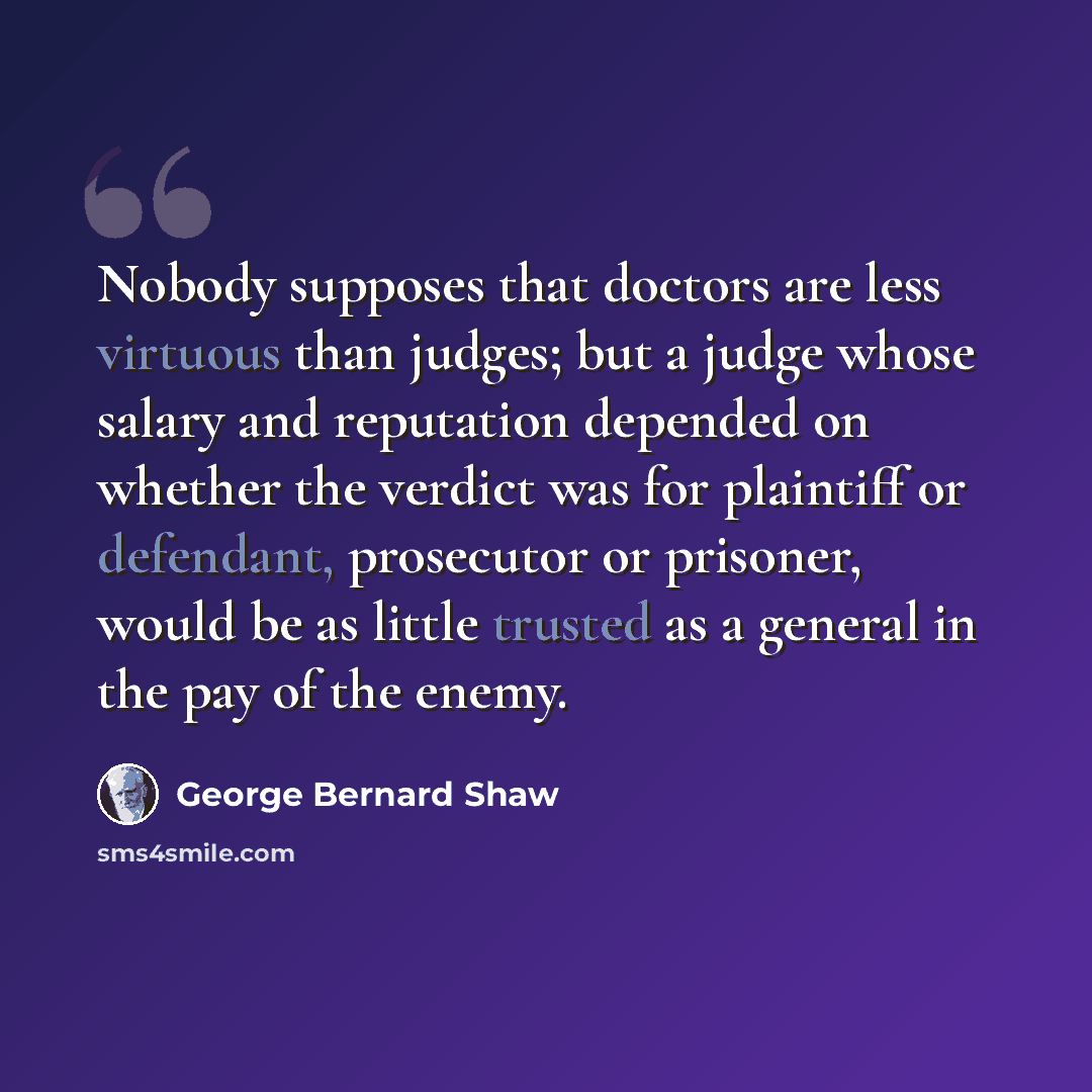 “Nobody supposes that doctors are less virtuous than judges; but a judge whose salary and reputation depended on whether the verdict was for plaintiff or defendant, prosecutor or prisoner, would be as little trusted as a general in the pay of the enemy.” quote by George Bernard Shaw