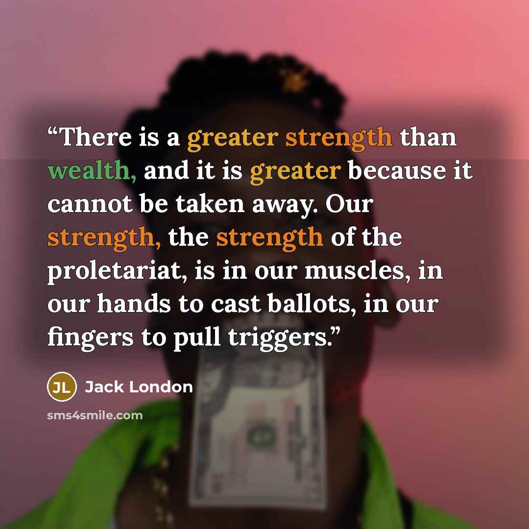 “There is a greater strength than wealth, and it is greater because it cannot be taken away. Our strength, the strength of the proletariat, is in our muscles, in our hands to cast ballots, in our fingers to pull triggers.” quote by Jack London