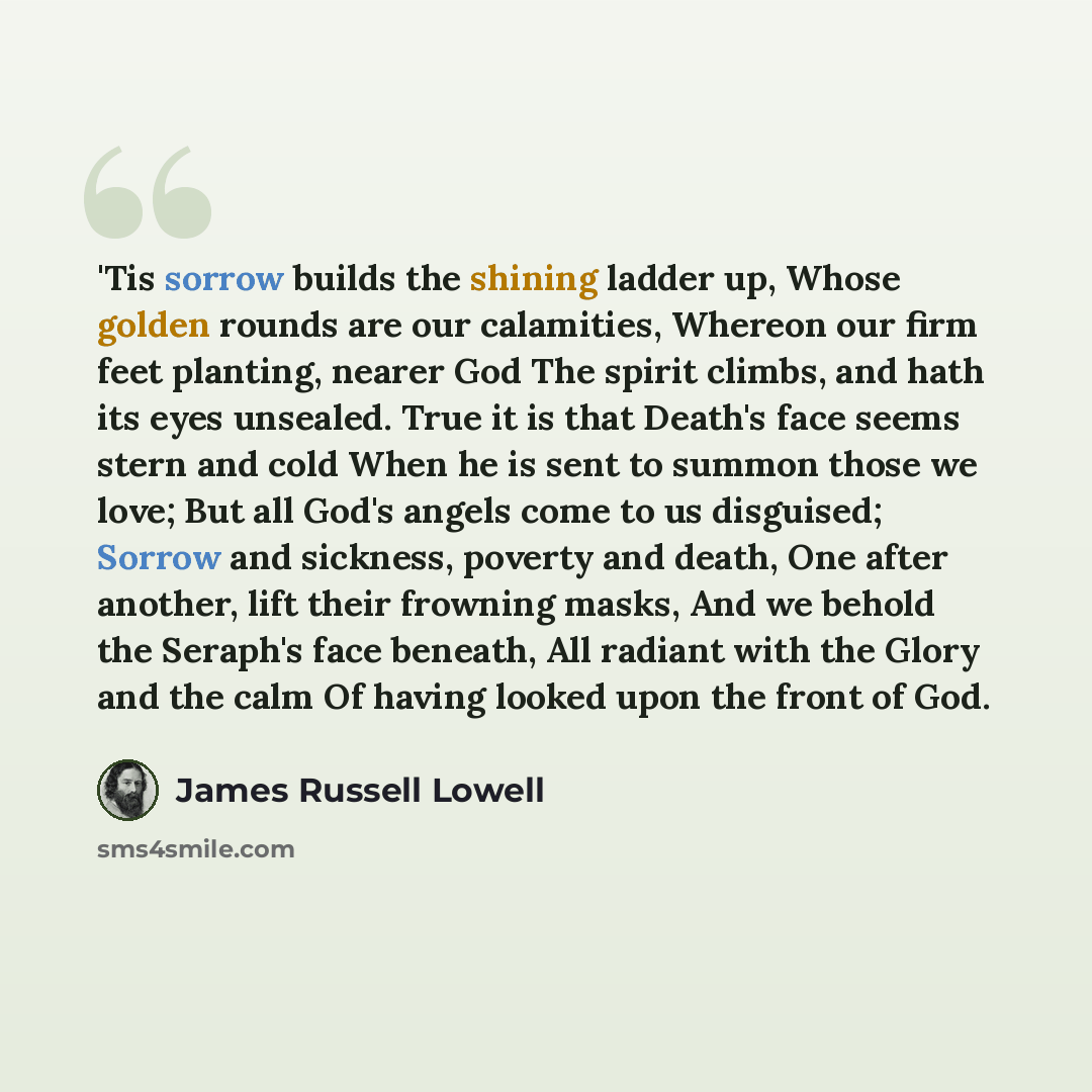 “'Tis sorrow builds the shining ladder up, Whose golden rounds are our calamities, Whereon our firm feet planting, nearer God The spirit climbs, and hath its eyes unsealed. True it is that Death's face seems stern and cold When he is sent to summon those we love; But all God's angels come to us…” quote by James Russell Lowell