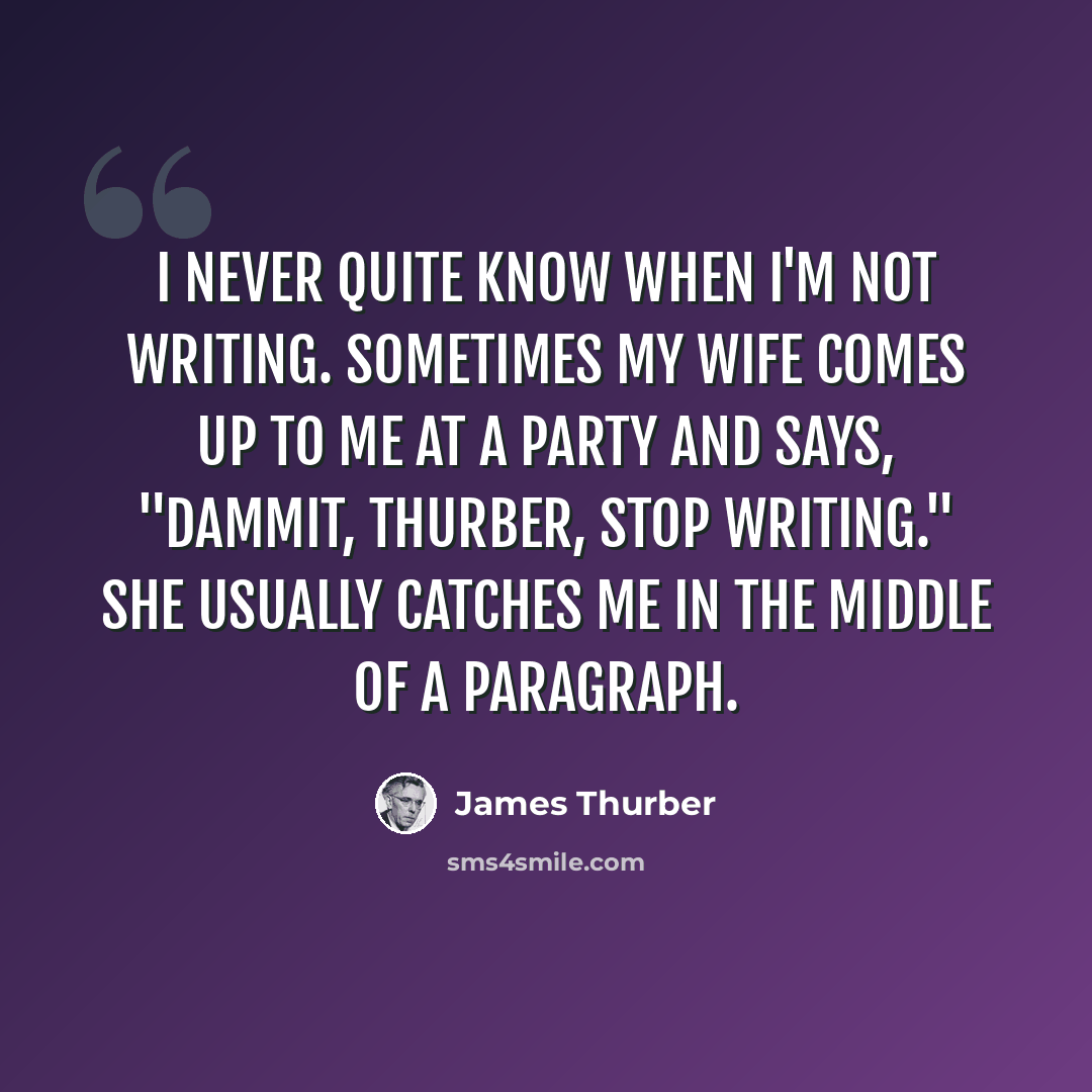 “I never quite know when I'm not writing. Sometimes my wife comes up to me at a party and says, "Dammit, Thurber, stop writing." She usually catches me in the middle of a paragraph.” quote by James Thurber