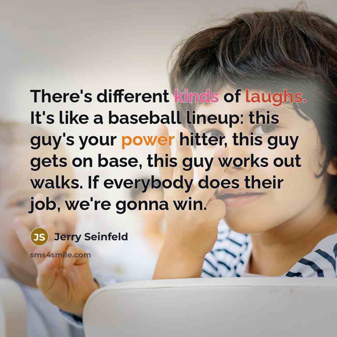 “There's different kinds of laughs. It's like a baseball lineup: this guy's your power hitter, this guy gets on base, this guy works out walks. If everybody does their job, we're gonna win.” quote by Jerry Seinfeld