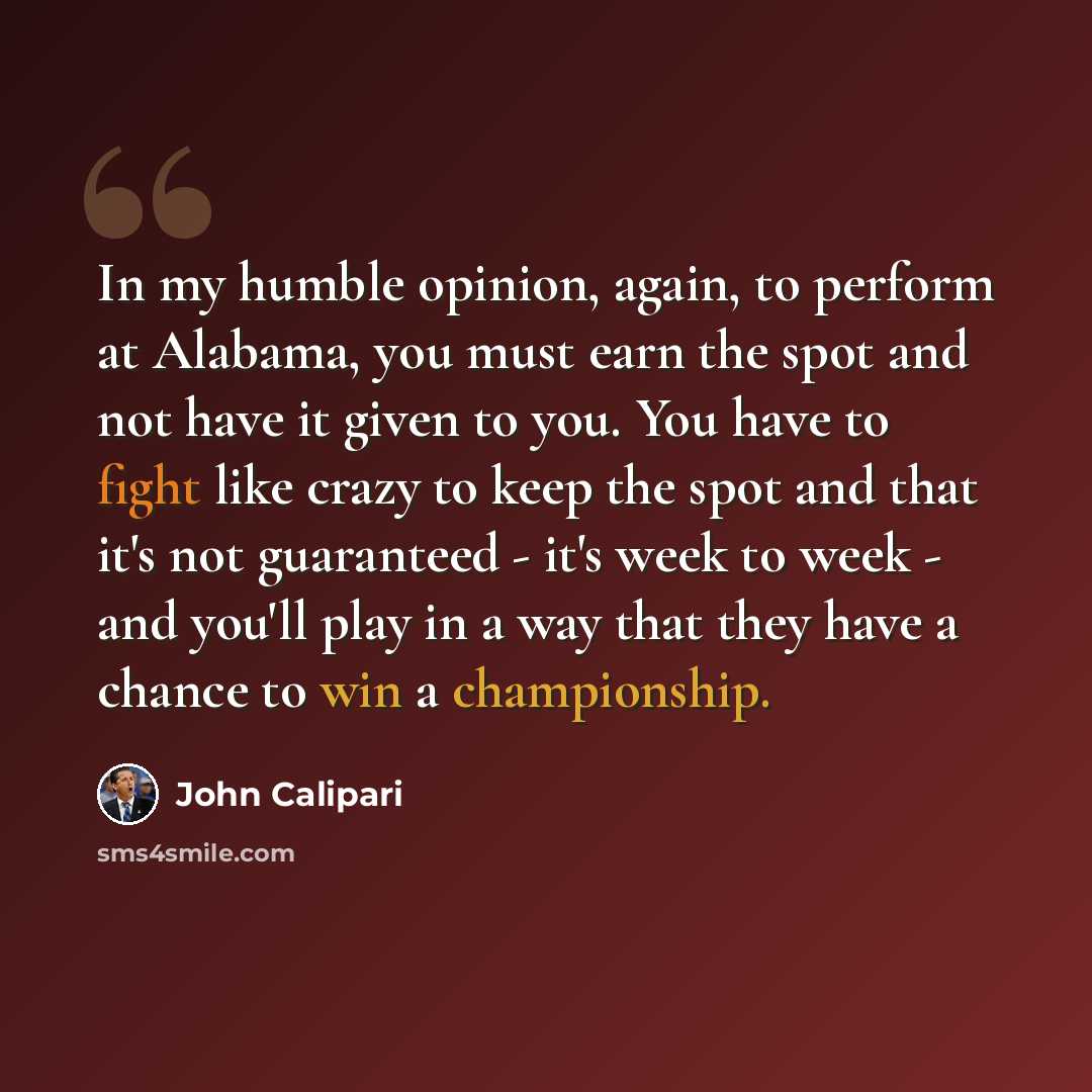 “In my humble opinion, again, to perform at Alabama, you must earn the spot and not have it given to you. You have to fight like crazy to keep the spot and that it's not guaranteed - it's week to week - and you'll play in a way that they have a chance to win a championship.” quote by John Calipari