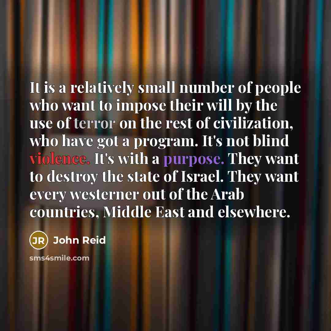 “It is a relatively small number of people who want to impose their will by the use of terror on the rest of civilization, who have got a program. It's not blind violence. It's with a purpose. They want to destroy the state of Israel. They want every westerner out of the Arab countries, Middle East…” quote by John Reid