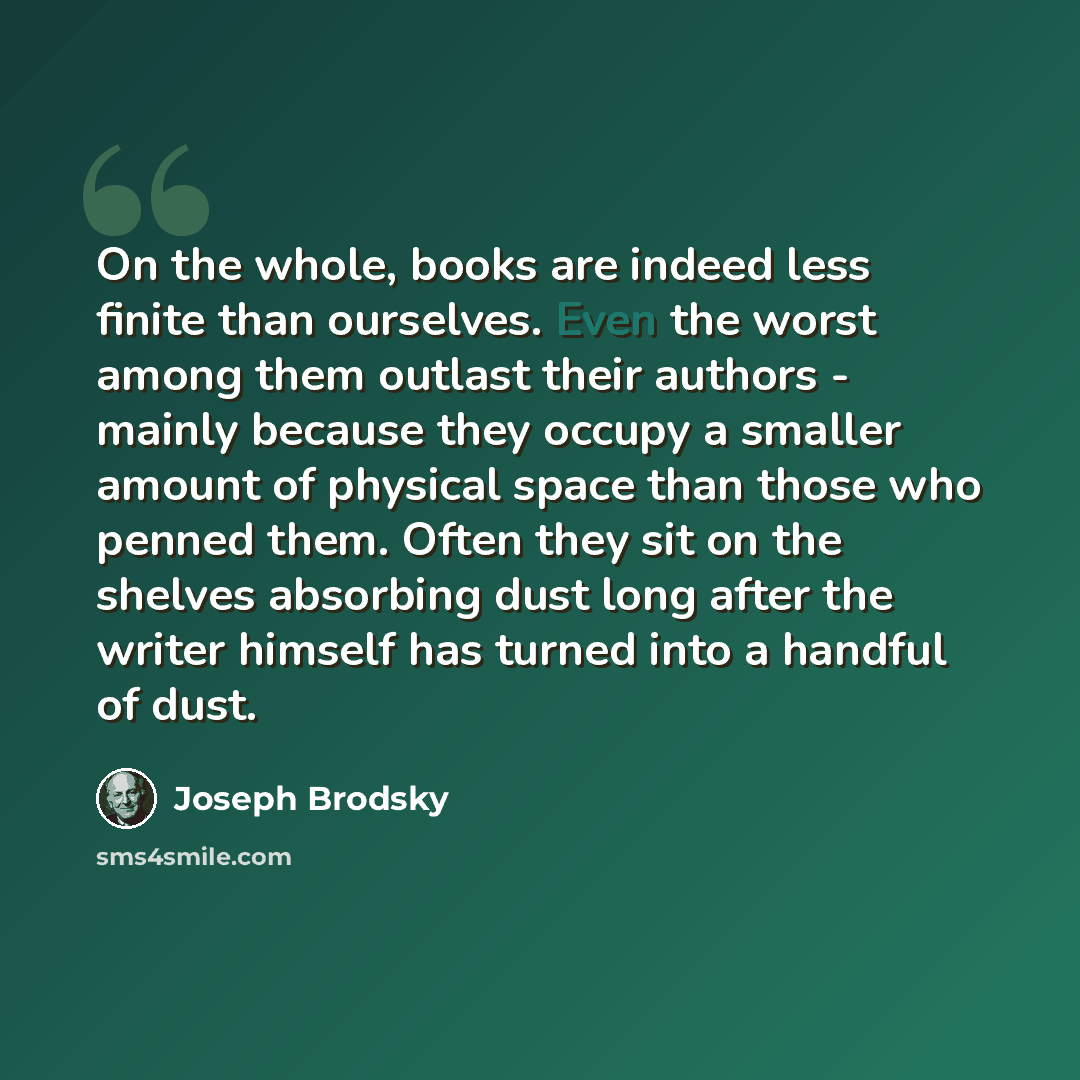 “On the whole, books are indeed less finite than ourselves. Even the worst among them outlast their authors - mainly because they occupy a smaller amount of physical space than those who penned them. Often they sit on the shelves absorbing dust long after the writer himself has turned into a…” quote by Joseph Brodsky