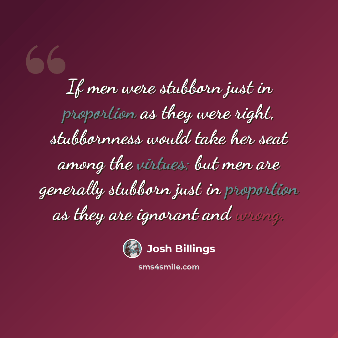 “If men were stubborn just in proportion as they were right, stubbornness would take her seat among the virtues; but men are generally stubborn just in proportion as they are ignorant and wrong.” quote by Josh Billings