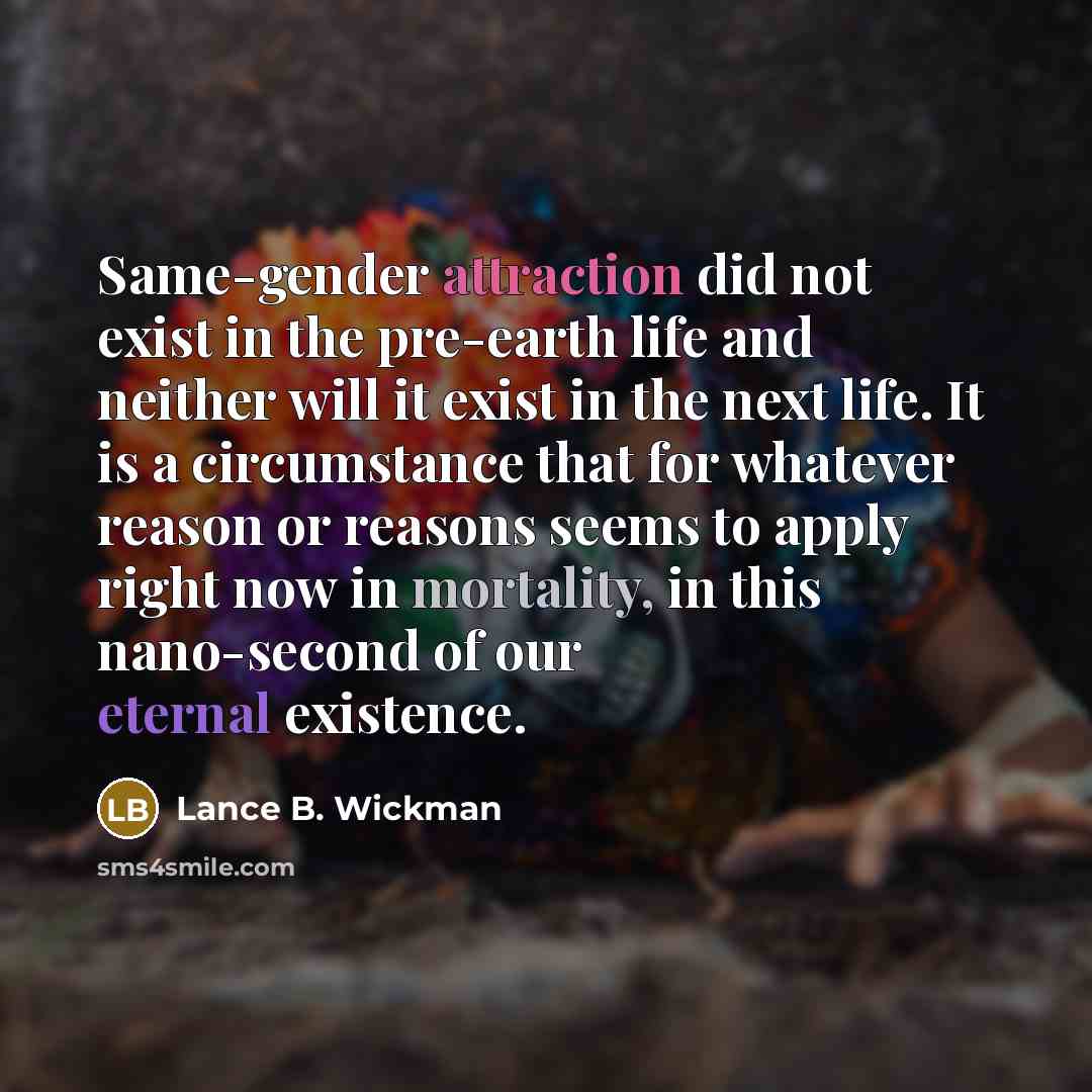 “Same-gender attraction did not exist in the pre-earth life and neither will it exist in the next life. It is a circumstance that for whatever reason or reasons seems to apply right now in mortality, in this nano-second of our eternal existence.” quote by Lance B. Wickman