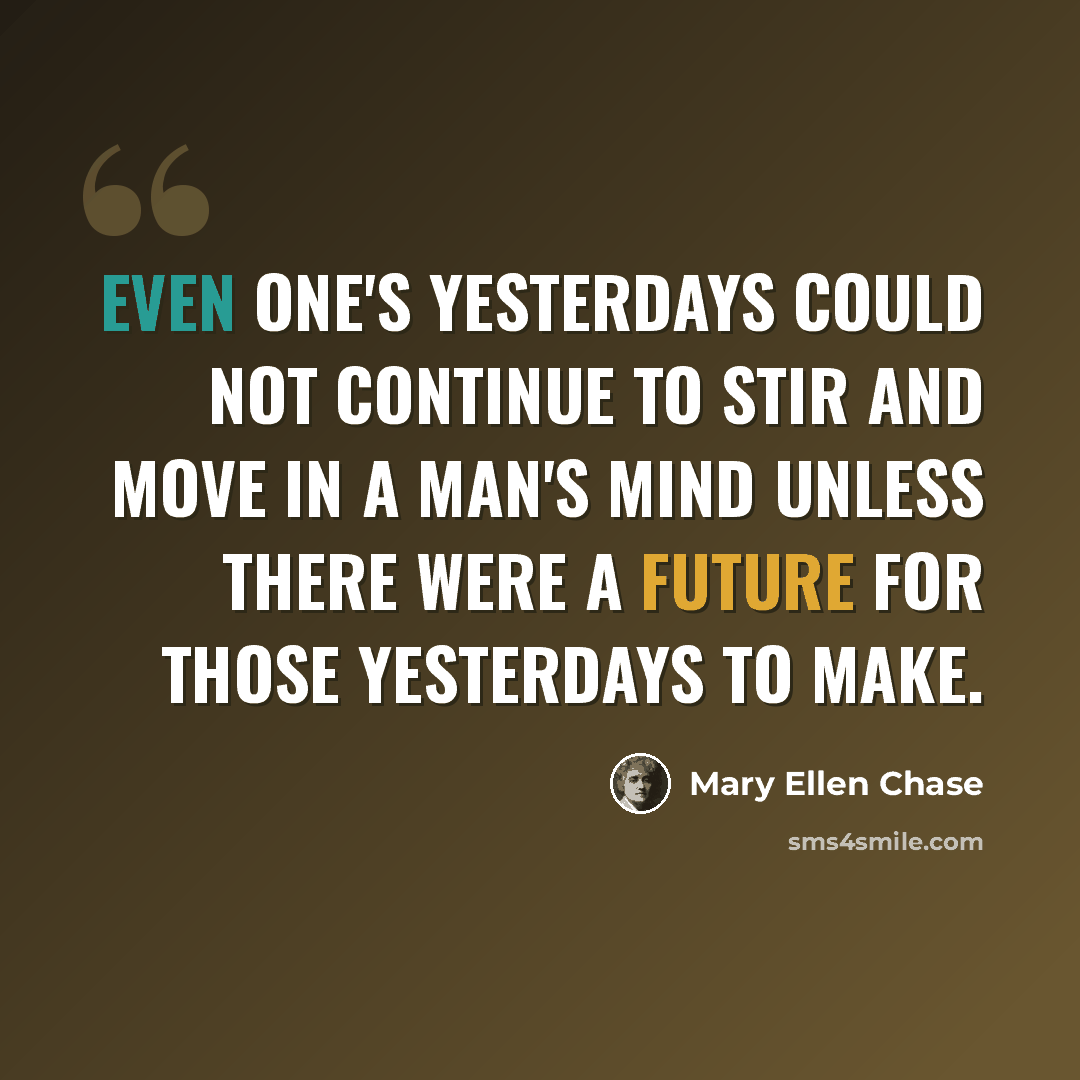“Even one's yesterdays could not continue to stir and move in a man's mind unless there were a future for those yesterdays to make.” quote by Mary Ellen Chase