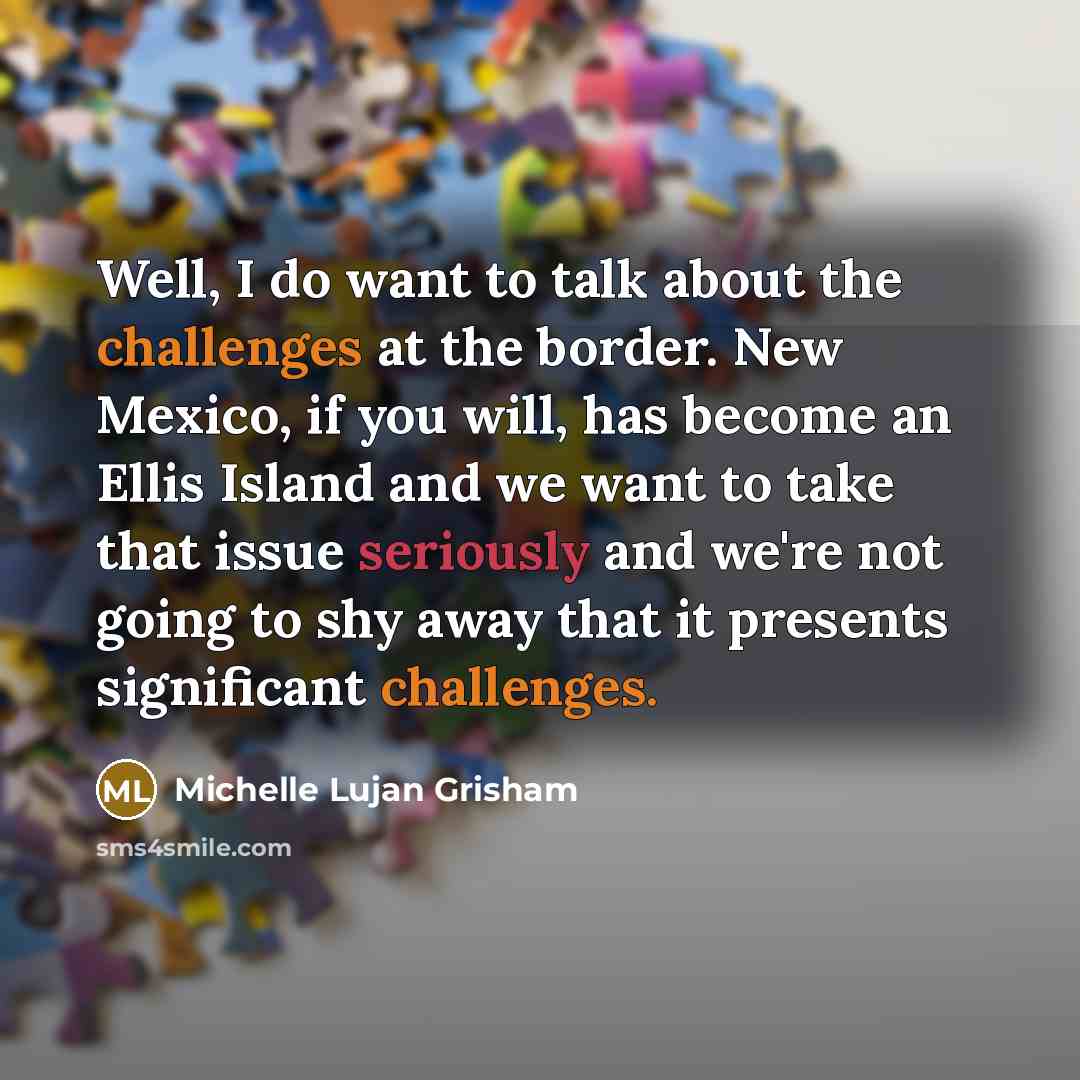 “Well, I do want to talk about the challenges at the border. New Mexico, if you will, has become an Ellis Island and we want to take that issue seriously and we're not going to shy away that it presents significant challenges.” quote by Michelle Lujan Grisham