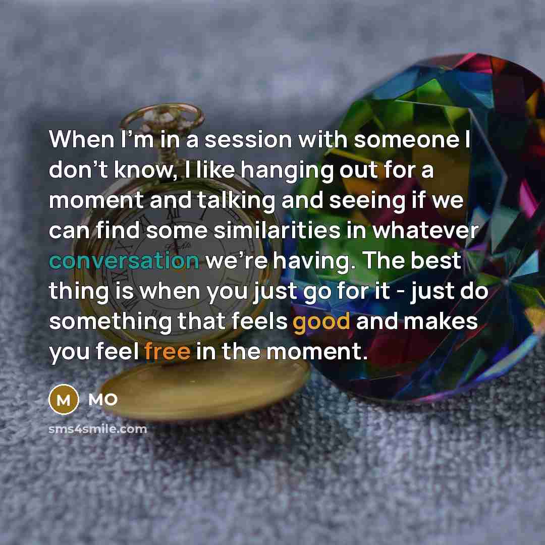 “When I'm in a session with someone I don't know, I like hanging out for a moment and talking and seeing if we can find some similarities in whatever conversation we're having. The best thing is when you just go for it - just do something that feels good and makes you feel free in the moment.” quote by MO