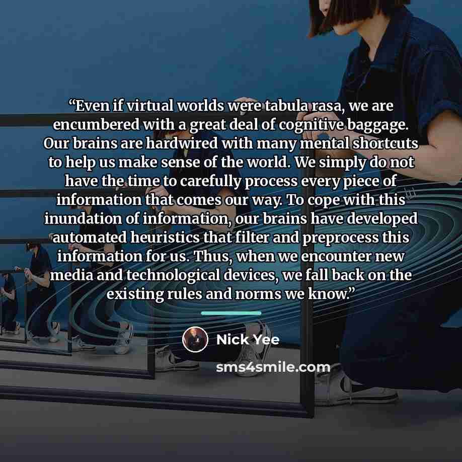 “Even if virtual worlds were tabula rasa, we are encumbered with a great deal of cognitive baggage. Our brains are hardwired with many mental shortcuts to help us make sense of the world. We simply do not have the time to carefully process every piece of information that comes our way. To cope with…” quote by Nick Yee