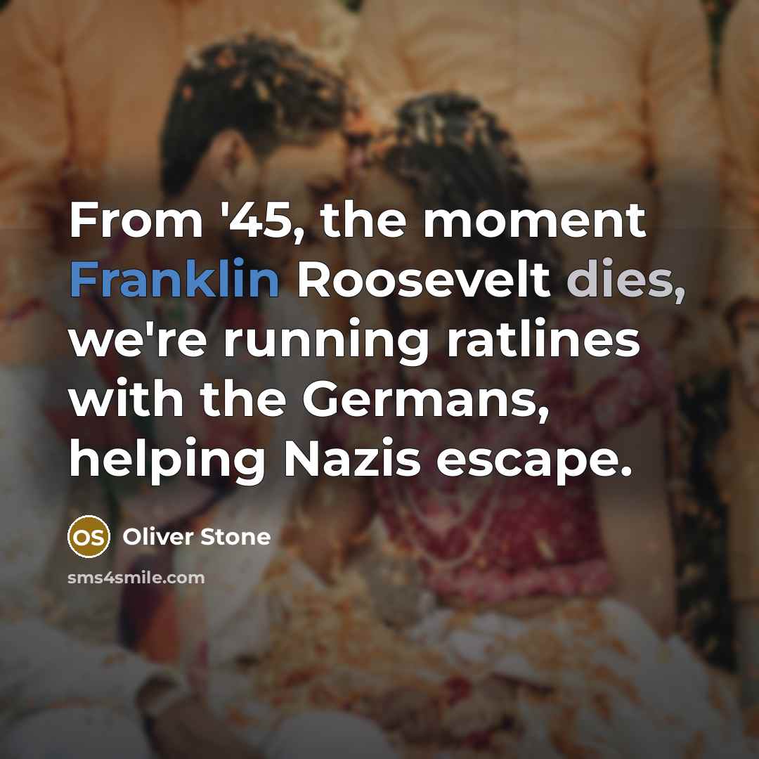 “From '45, the moment Franklin Roosevelt dies, we're running ratlines with the Germans, helping Nazis escape.” quote by Oliver Stone