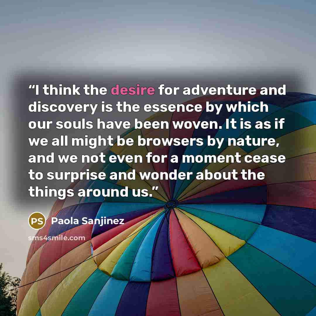 “I think the desire for adventure and discovery is the essence by which our souls have been woven. It is as if we all might be browsers by nature, and we not even for a moment cease to surprise and wonder about the things around us.” quote by Paola Sanjinez
