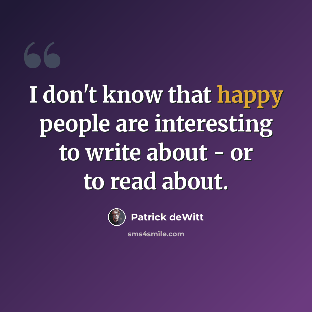 “I don't know that happy people are interesting to write about - or to read about.” quote by Patrick deWitt