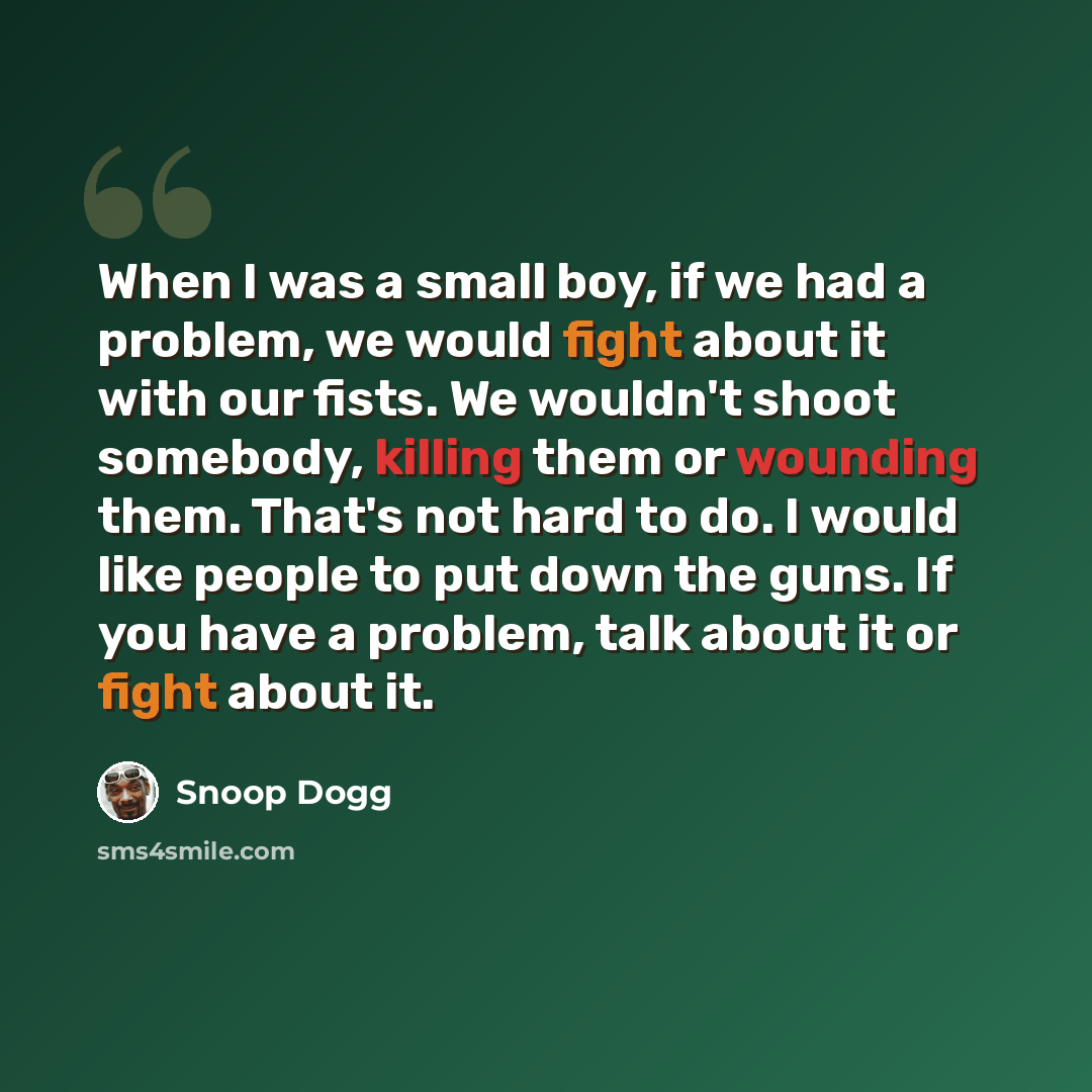 “When I was a small boy, if we had a problem, we would fight about it with our fists. We wouldn't shoot somebody, killing them or wounding them. That's not hard to do. I would like people to put down the guns. If you have a problem, talk about it or fight about it.” quote by Snoop Dogg