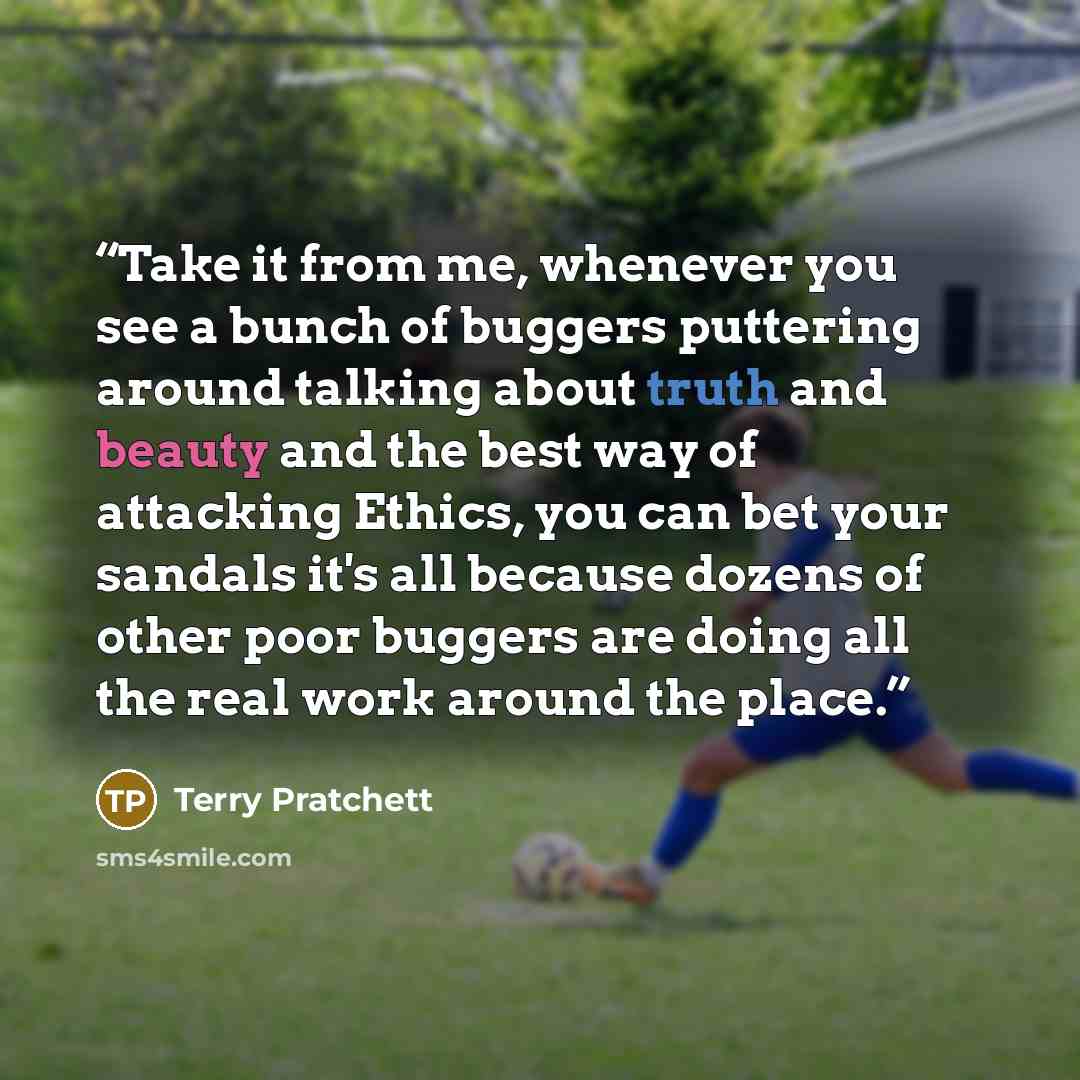 “Take it from me, whenever you see a bunch of buggers puttering around talking about truth and beauty and the best way of attacking Ethics, you can bet your sandals it's all because dozens of other poor buggers are doing all the real work around the place.” quote by Terry Pratchett