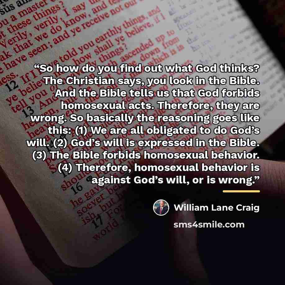 “So how do you find out what God thinks? The Christian says, you look in the Bible. And the Bible tells us that God forbids homosexual acts. Therefore, they are wrong. So basically the reasoning goes like this: (1) We are all obligated to do God’s will. (2) God’s will is expressed in the Bible. (3)…” quote by William Lane Craig