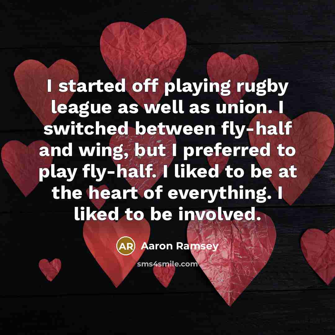 “I started off playing rugby league as well as union. I switched between fly-half and wing, but I preferred to play fly-half. I liked to be at the heart of everything. I liked to be involved.” quote by Aaron Ramsey
