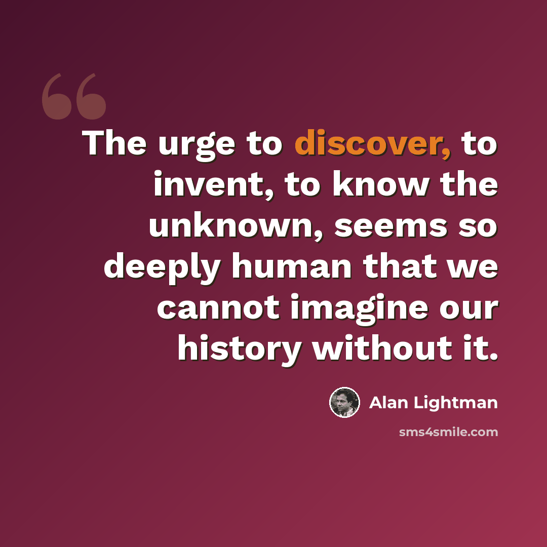 “The urge to discover, to invent, to know the unknown, seems so deeply human that we cannot imagine our history without it.” quote by Alan Lightman