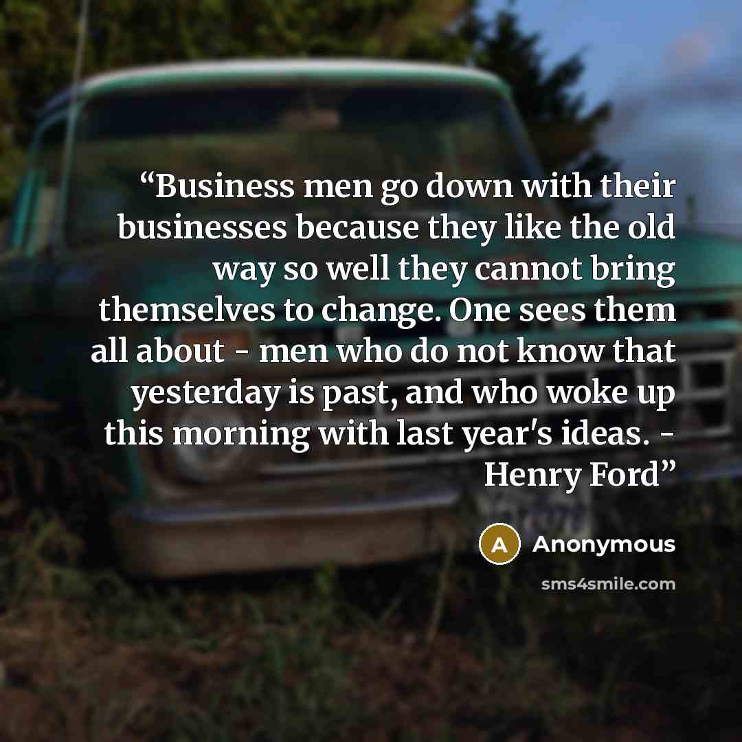 “Business men go down with their businesses because they like the old way so well they cannot bring themselves to change. One sees them all about - men who do not know that yesterday is past, and who woke up this morning with last year's ideas. - Henry Ford” quote by Anonymous