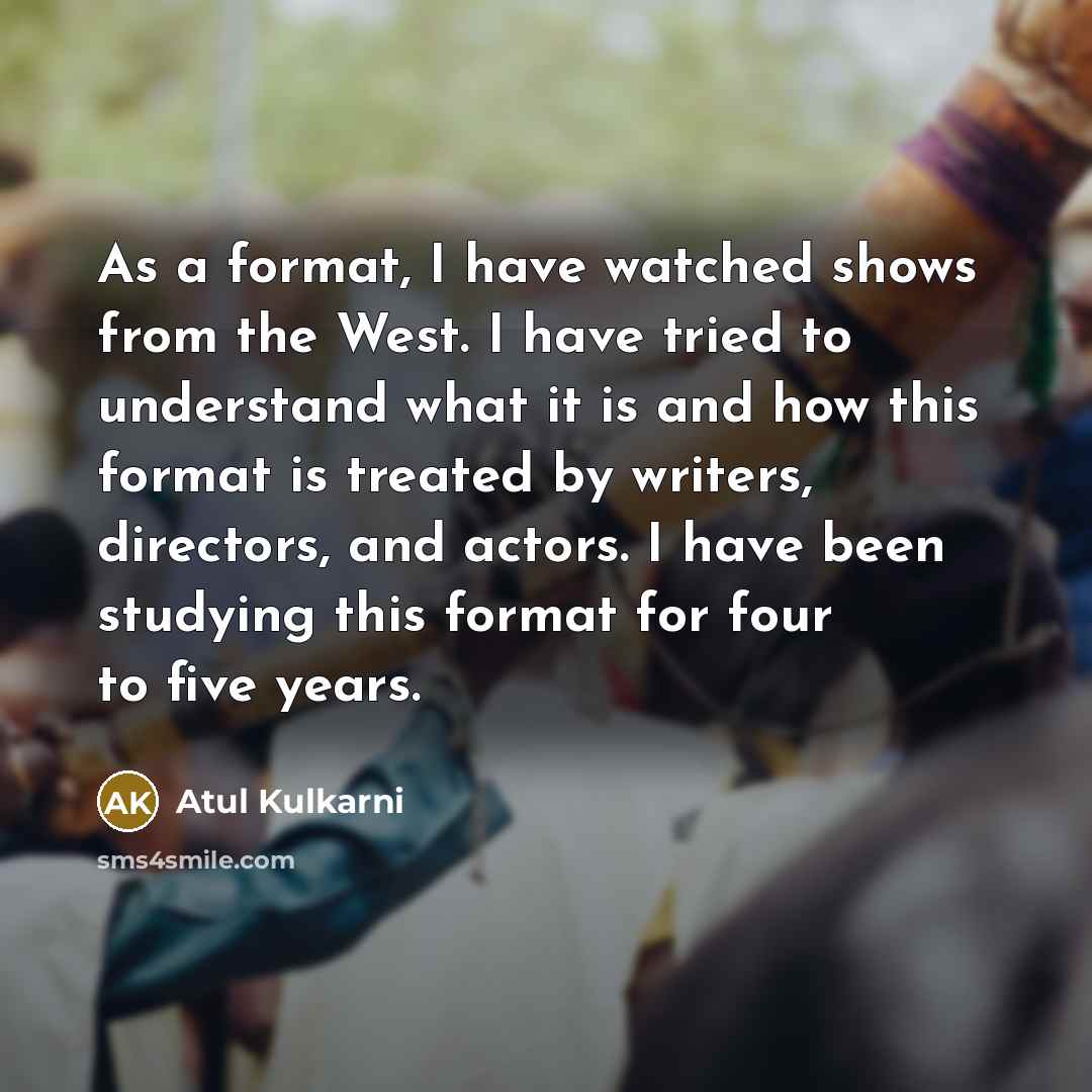 “As a format, I have watched shows from the West. I have tried to understand what it is and how this format is treated by writers, directors, and actors. I have been studying this format for four to five years.” quote by Atul Kulkarni