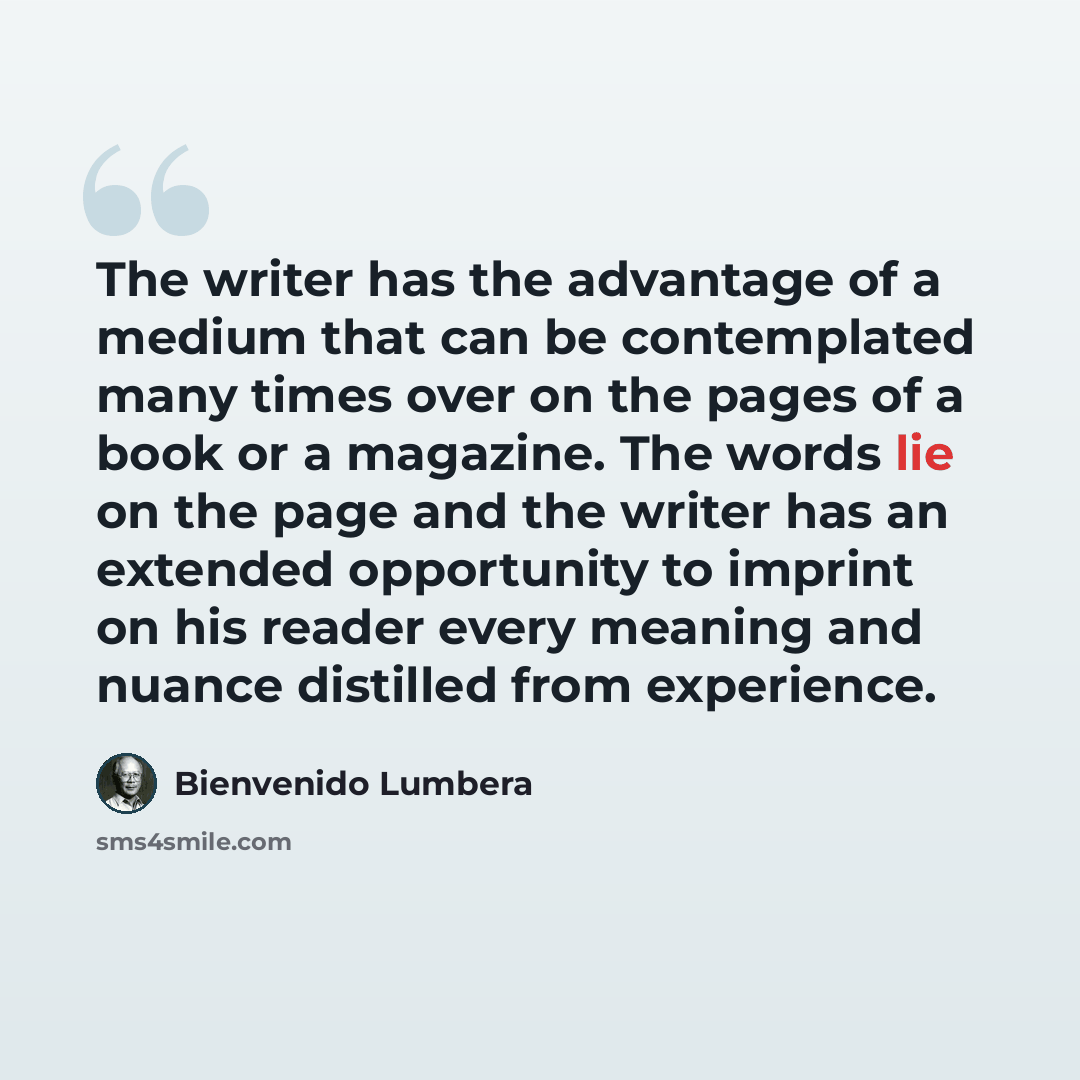 “The writer has the advantage of a medium that can be contemplated many times over on the pages of a book or a magazine. The words lie on the page and the writer has an extended opportunity to imprint on his reader every meaning and nuance distilled from experience.” quote by Bienvenido Lumbera