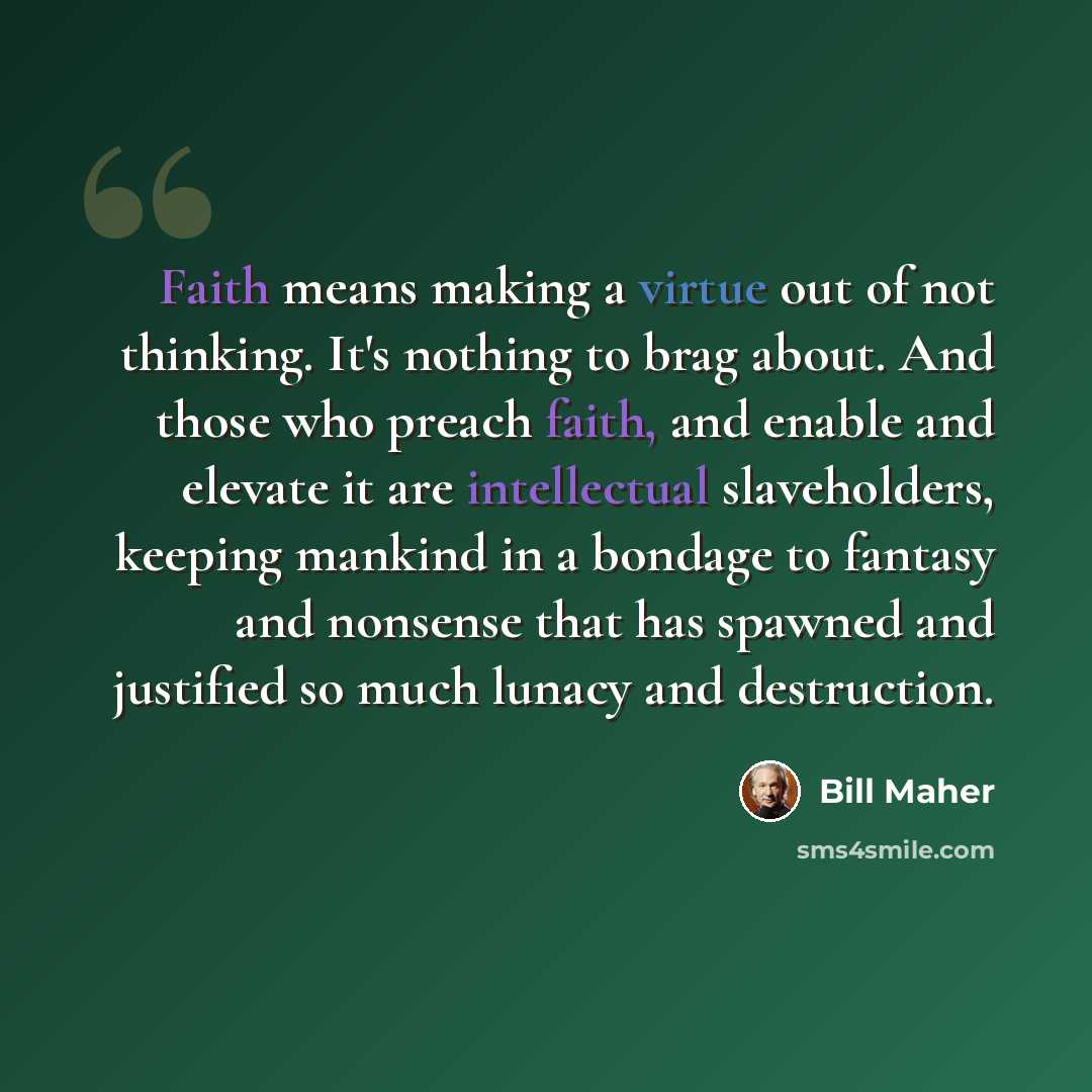 “Faith means making a virtue out of not thinking. It's nothing to brag about. And those who preach faith, and enable and elevate it are intellectual slaveholders, keeping mankind in a bondage to fantasy and nonsense that has spawned and justified so much lunacy and destruction.” quote by Bill Maher