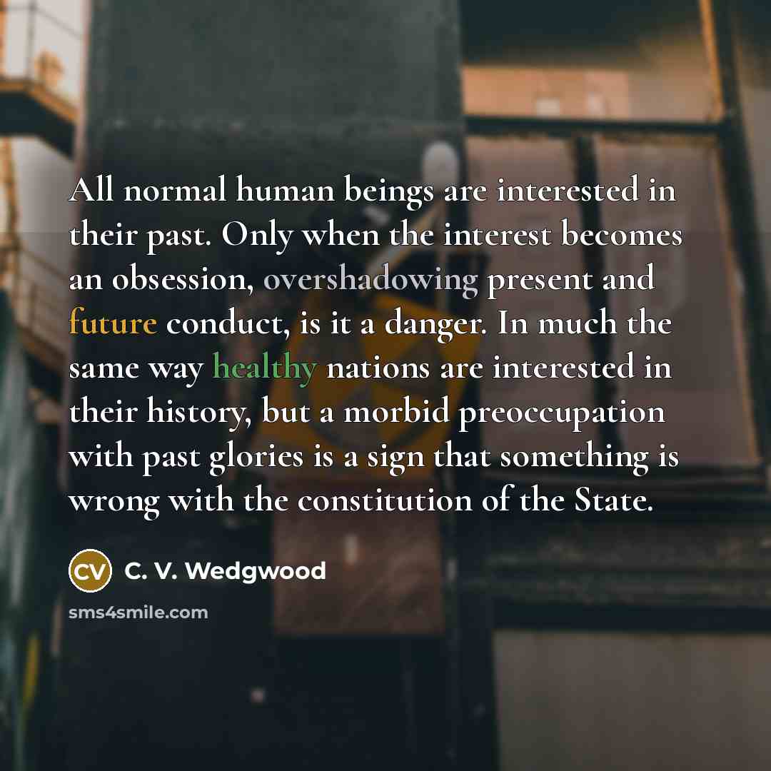 “All normal human beings are interested in their past. Only when the interest becomes an obsession, overshadowing present and future conduct, is it a danger. In much the same way healthy nations are interested in their history, but a morbid preoccupation with past glories is a sign that something…” quote by C. V. Wedgwood