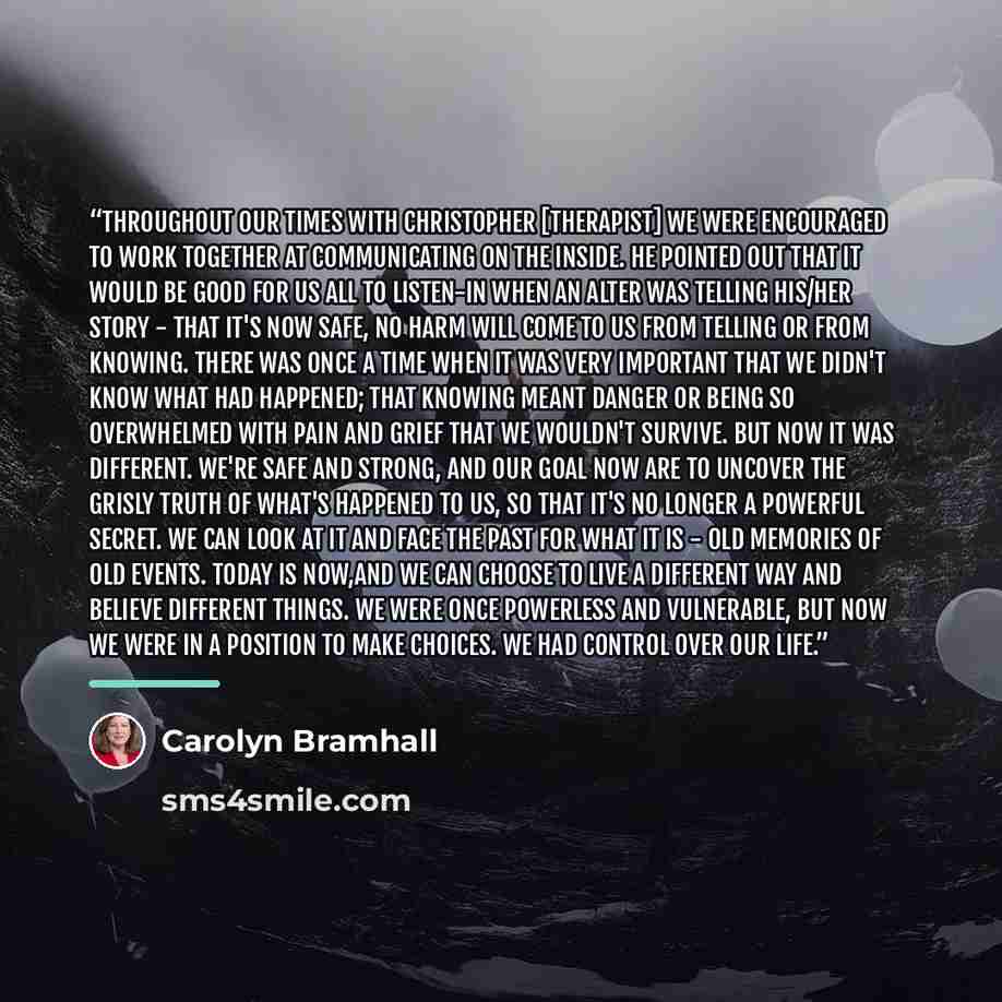 “Throughout our times with Christopher [therapist] we were encouraged to work together at communicating on the inside. He pointed out that it would be good for us all to listen-in when an alter was telling his/her story - that it's now safe, no harm will come to us from telling or from knowing…” quote by Carolyn Bramhall