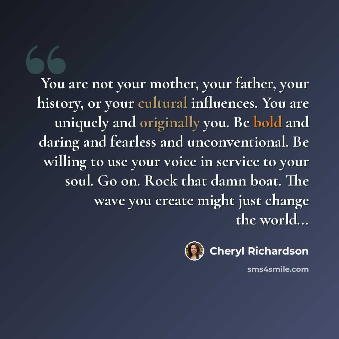 “You are not your mother, your father, your history, or your cultural influences. You are uniquely and originally you. Be bold and daring and fearless and unconventional. Be willing to use your voice in service to your soul. Go on. Rock that damn boat. The wave you create might just change the…” quote by Cheryl Richardson