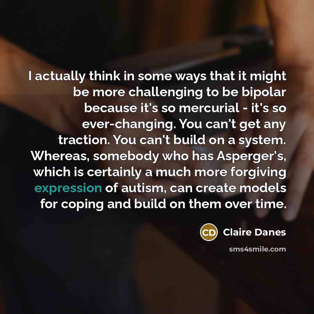 “I actually think in some ways that it might be more challenging to be bipolar because it's so mercurial - it's so ever-changing. You can't get any traction. You can't build on a system. Whereas, somebody who has Asperger's, which is certainly a much more forgiving expression of autism, can create…” quote by Claire Danes