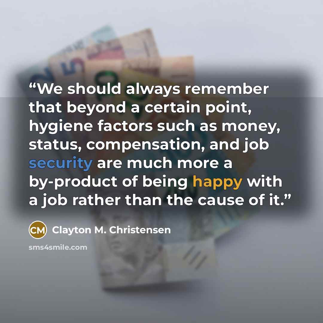 “We should always remember that beyond a certain point, hygiene factors such as money, status, compensation, and job security are much more a by-product of being happy with a job rather than the cause of it.” quote by Clayton M. Christensen