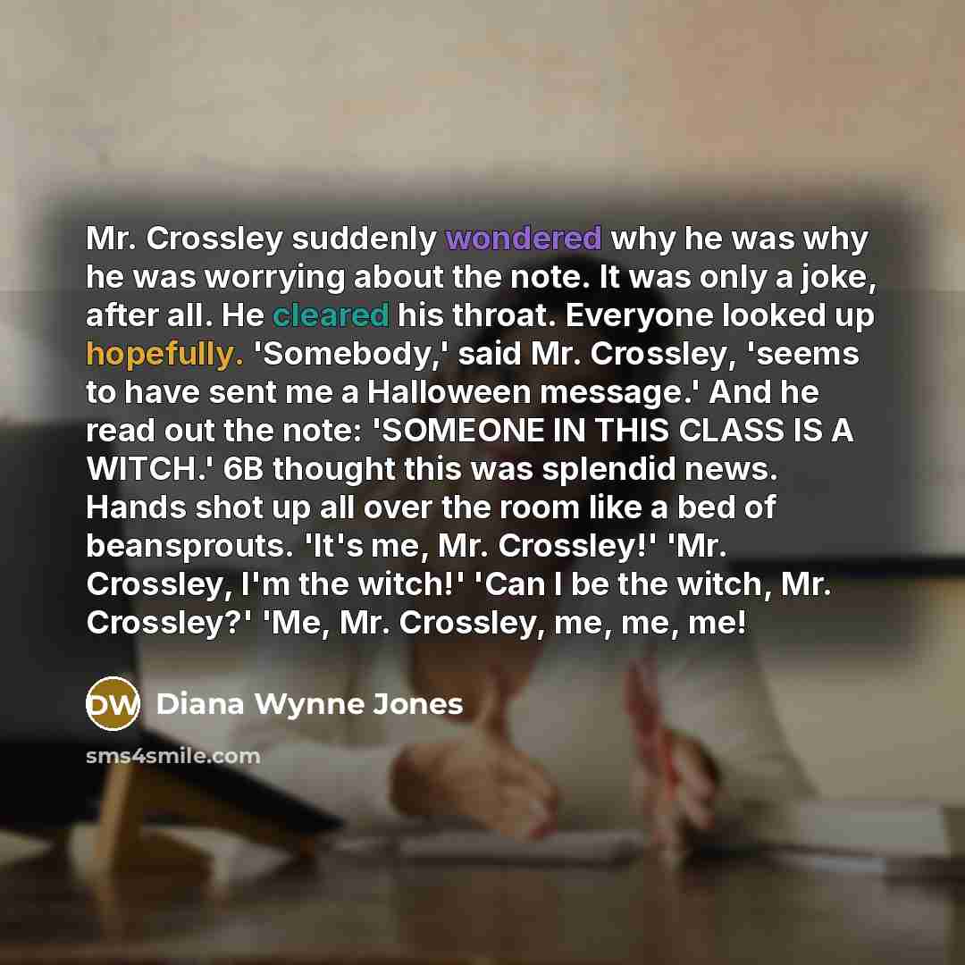 “Mr. Crossley suddenly wondered why he was why he was worrying about the note. It was only a joke, after all. He cleared his throat. Everyone looked up hopefully. 'Somebody,' said Mr. Crossley, 'seems to have sent me a Halloween message.' And he read out the note: 'SOMEONE IN THIS CLASS IS A…” quote by Diana Wynne Jones