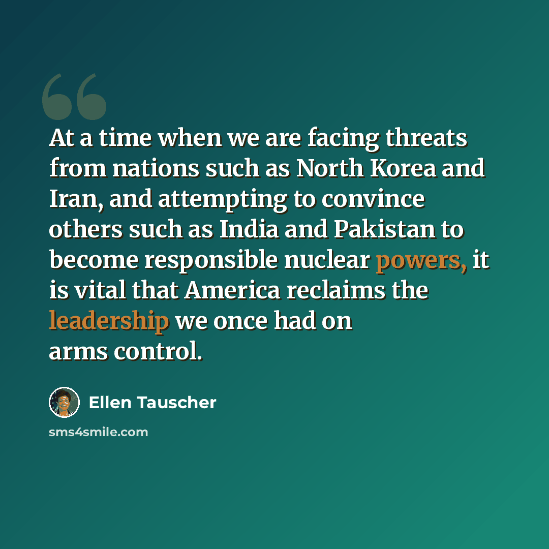 “At a time when we are facing threats from nations such as North Korea and Iran, and attempting to convince others such as India and Pakistan to become responsible nuclear powers, it is vital that America reclaims the leadership we once had on arms control.” quote by Ellen Tauscher