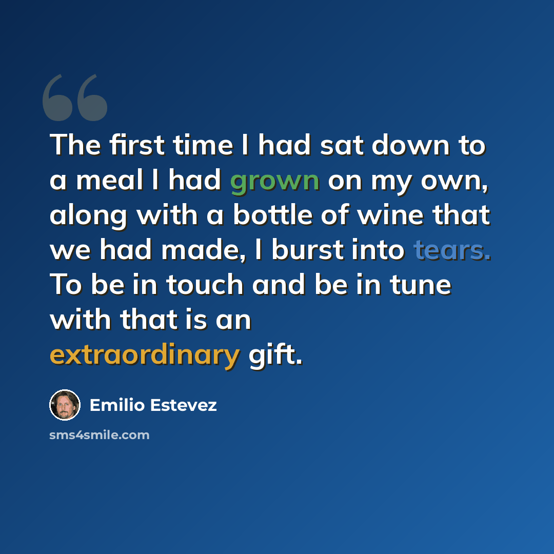 “The first time I had sat down to a meal I had grown on my own, along with a bottle of wine that we had made, I burst into tears. To be in touch and be in tune with that is an extraordinary gift.” quote by Emilio Estevez