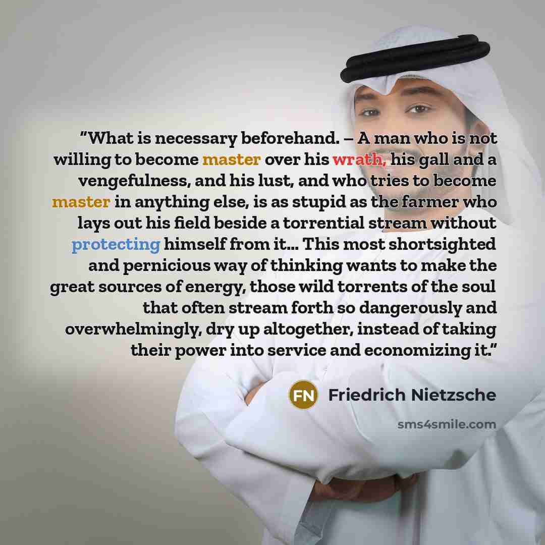 “What is necessary beforehand. – A man who is not willing to become master over his wrath, his gall and a vengefulness, and his lust, and who tries to become master in anything else, is as stupid as the farmer who lays out his field beside a torrential stream without protecting himself from it……” quote by Friedrich Nietzsche