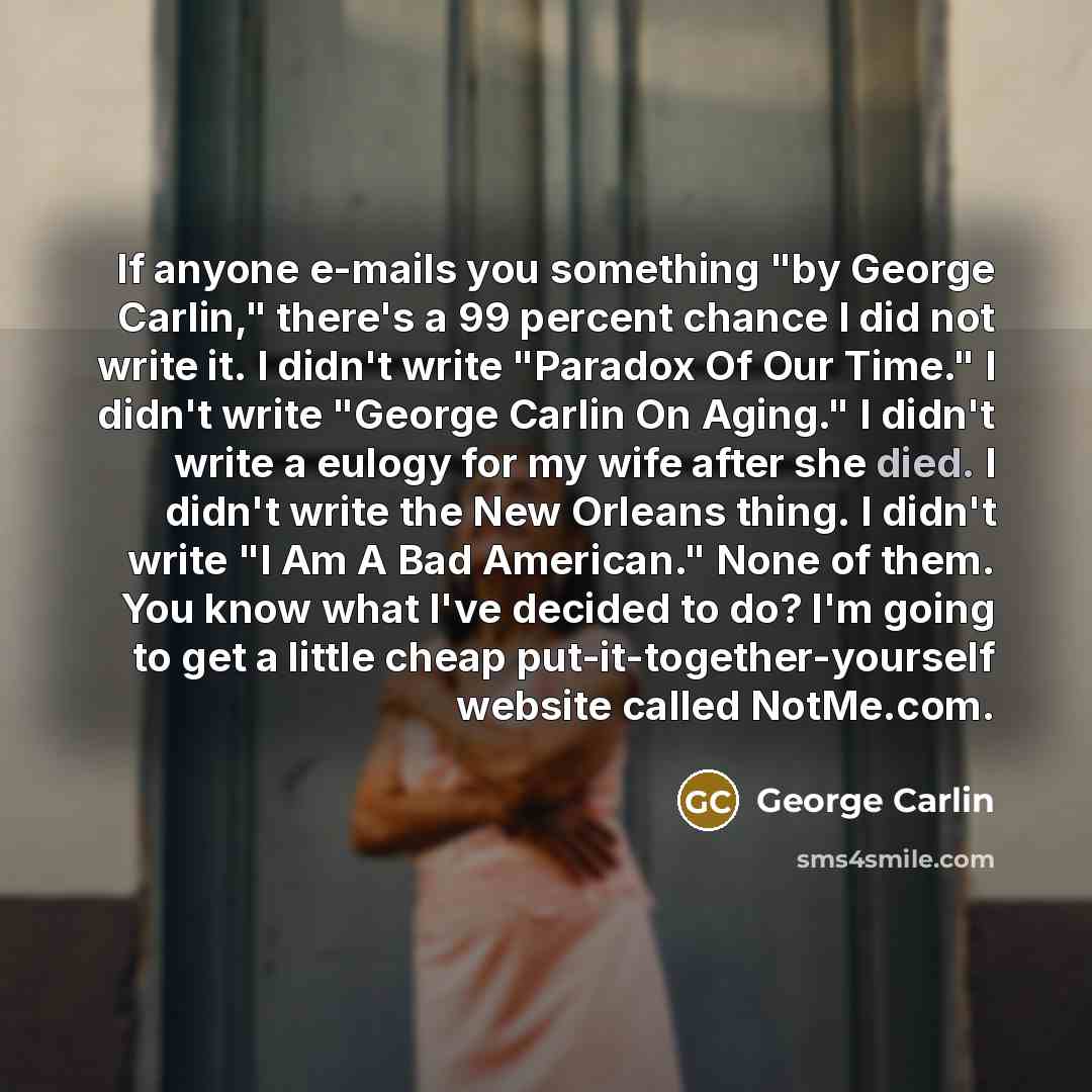 “If anyone e-mails you something "by George Carlin," there's a 99 percent chance I did not write it. I didn't write "Paradox Of Our Time." I didn't write "George Carlin On Aging." I didn't write a eulogy for my wife after she died. I didn't write the New Orleans thing. I didn't write "I Am A Bad…” quote by George Carlin