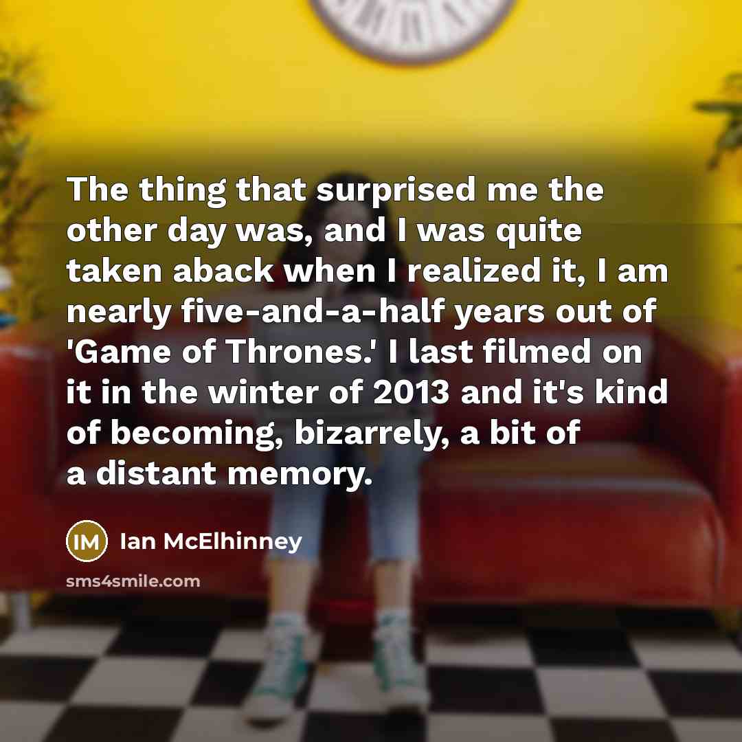 “The thing that surprised me the other day was, and I was quite taken aback when I realized it, I am nearly five-and-a-half years out of 'Game of Thrones.' I last filmed on it in the winter of 2013 and it's kind of becoming, bizarrely, a bit of a distant memory.” quote by Ian McElhinney