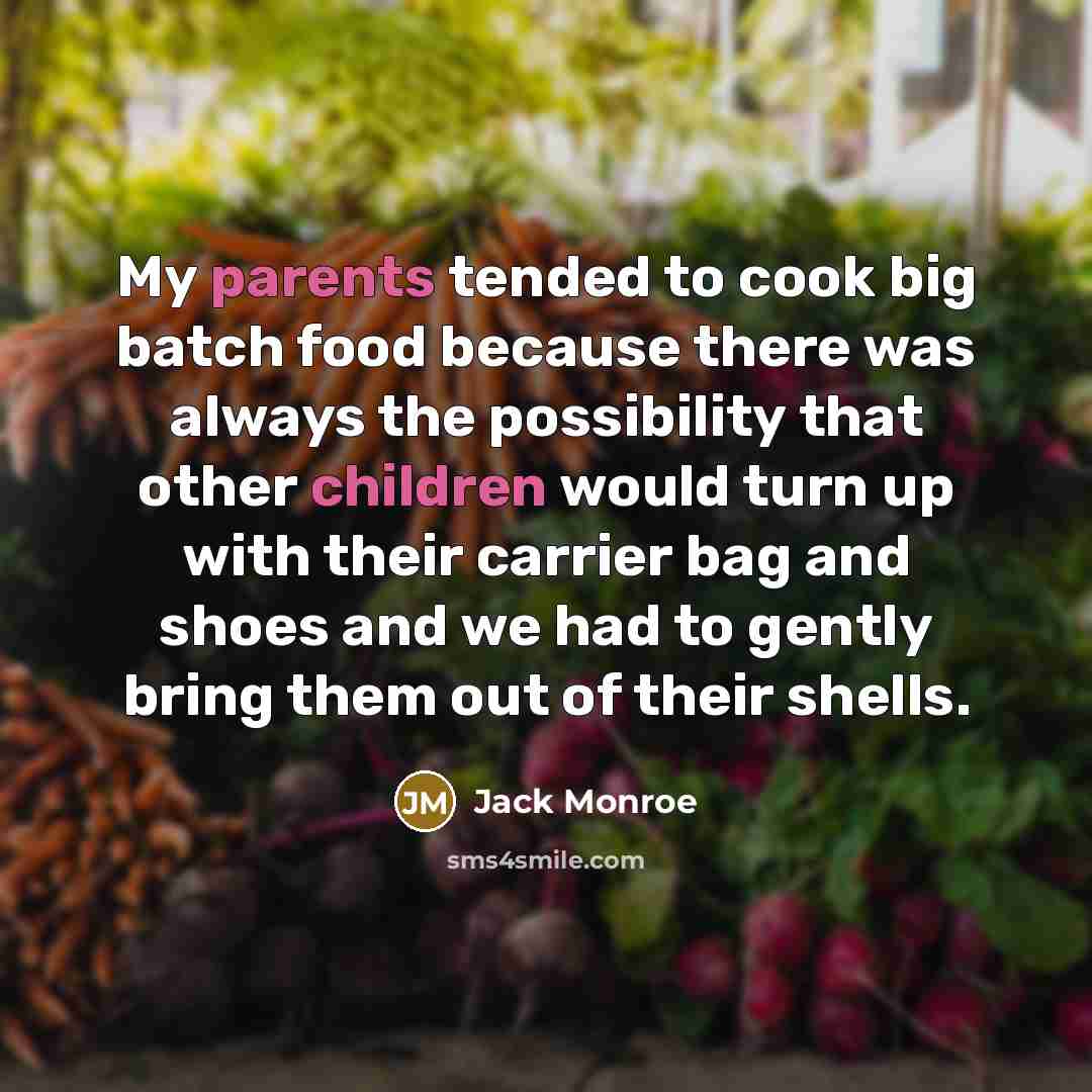 “My parents tended to cook big batch food because there was always the possibility that other children would turn up with their carrier bag and shoes and we had to gently bring them out of their shells.” quote by Jack Monroe