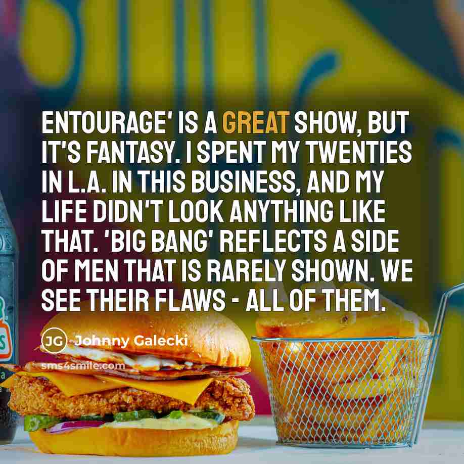“Entourage' is a great show, but it's fantasy. I spent my twenties in L.A. in this business, and my life didn't look anything like that. 'Big Bang' reflects a side of men that is rarely shown. We see their flaws - all of them.” quote by Johnny Galecki