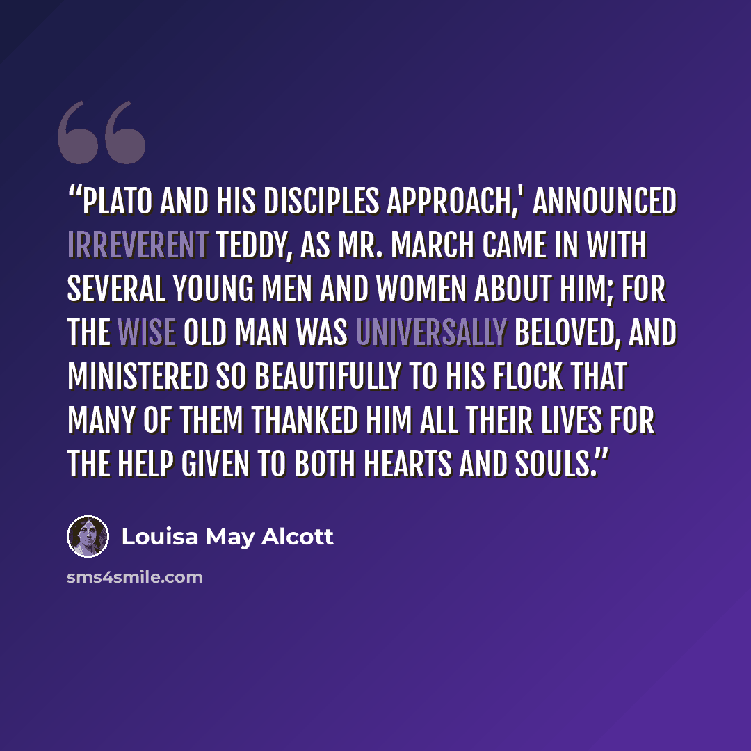 “Plato and his disciples approach,' announced irreverent Teddy, as Mr. March came in with several young men and women about him; for the wise old man was universally beloved, and ministered so beautifully to his flock that many of them thanked him all their lives for the help given to both hearts…” quote by Louisa May Alcott