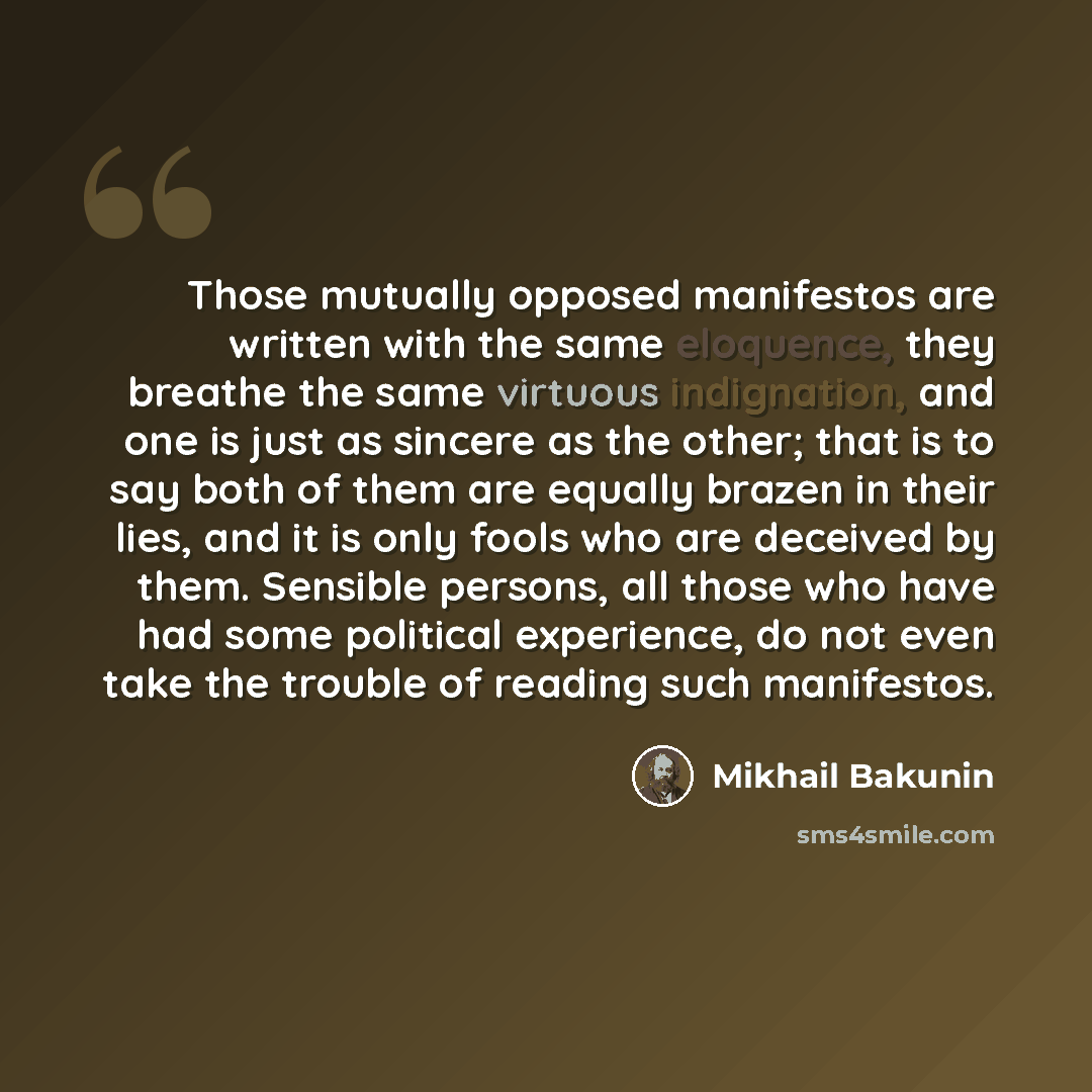 “Those mutually opposed manifestos are written with the same eloquence, they breathe the same virtuous indignation, and one is just as sincere as the other; that is to say both of them are equally brazen in their lies, and it is only fools who are deceived by them. Sensible persons, all those who…” quote by Mikhail Bakunin