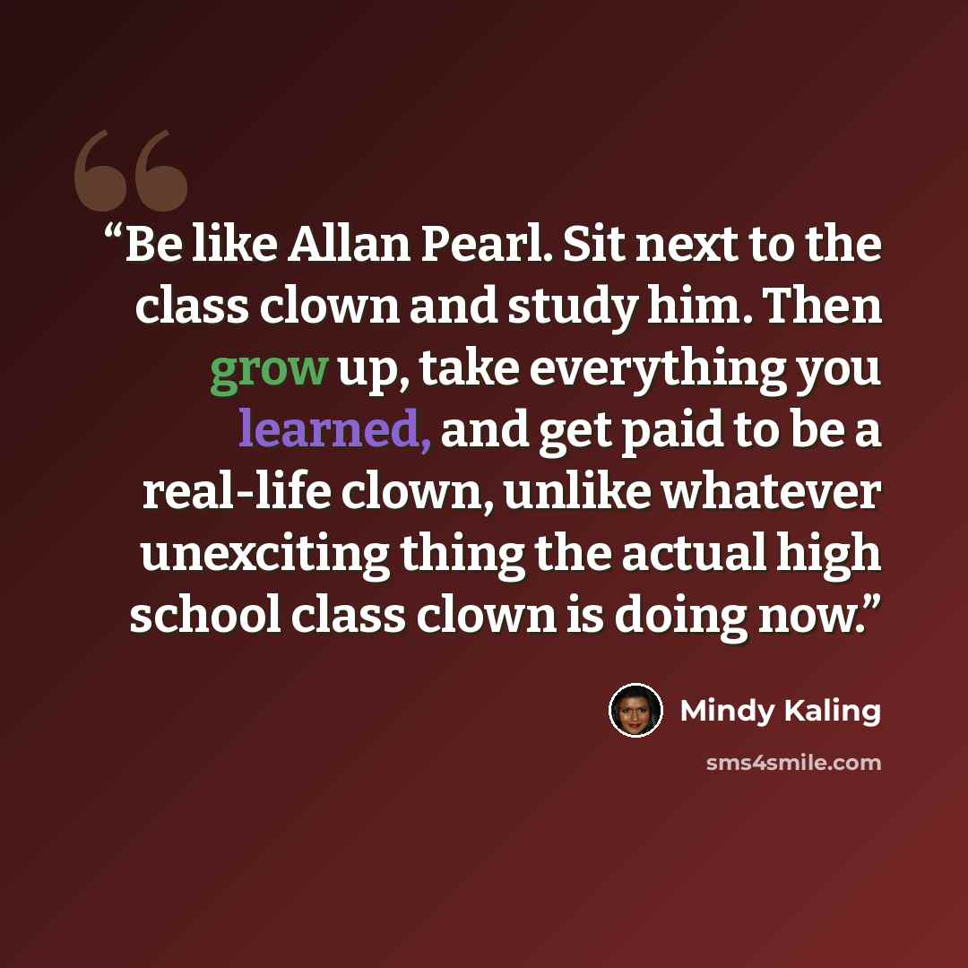 “Be like Allan Pearl. Sit next to the class clown and study him. Then grow up, take everything you learned, and get paid to be a real-life clown, unlike whatever unexciting thing the actual high school class clown is doing now.” quote by Mindy Kaling