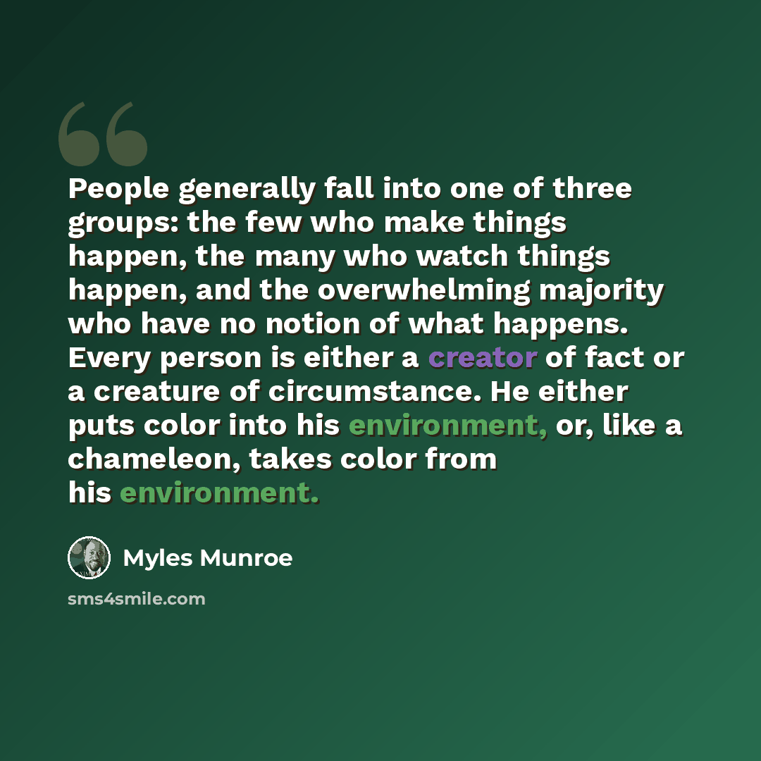 “People generally fall into one of three groups: the few who make things happen, the many who watch things happen, and the overwhelming majority who have no notion of what happens. Every person is either a creator of fact or a creature of circumstance. He either puts color into his environment, or…” quote by Myles Munroe