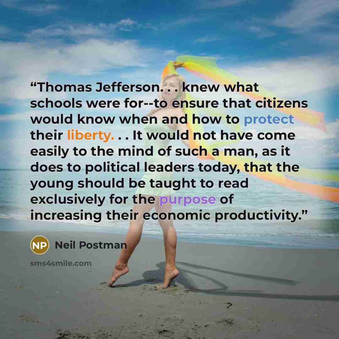 “Thomas Jefferson. . . knew what schools were for--to ensure that citizens would know when and how to protect their liberty. . . It would not have come easily to the mind of such a man, as it does to political leaders today, that the young should be taught to read exclusively for the purpose of…” quote by Neil Postman
