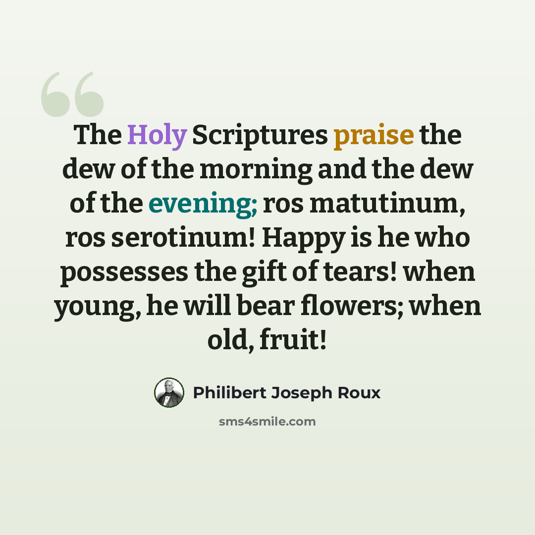 “The Holy Scriptures praise the dew of the morning and the dew of the evening; ros matutinum, ros serotinum! Happy is he who possesses the gift of tears! when young, he will bear flowers; when old, fruit!” quote by Philibert Joseph Roux