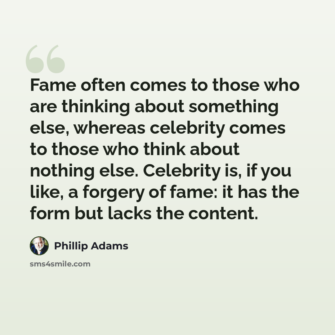 “Fame often comes to those who are thinking about something else, whereas celebrity comes to those who think about nothing else. Celebrity is, if you like, a forgery of fame: it has the form but lacks the content.” quote by Phillip Adams