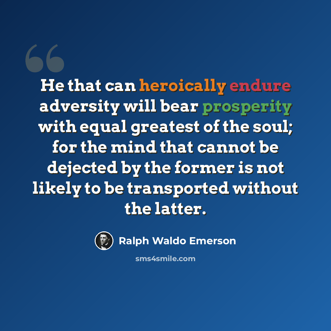 “He that can heroically endure adversity will bear prosperity with equal greatest of the soul; for the mind that cannot be dejected by the former is not likely to be transported without the latter.” quote by Ralph Waldo Emerson