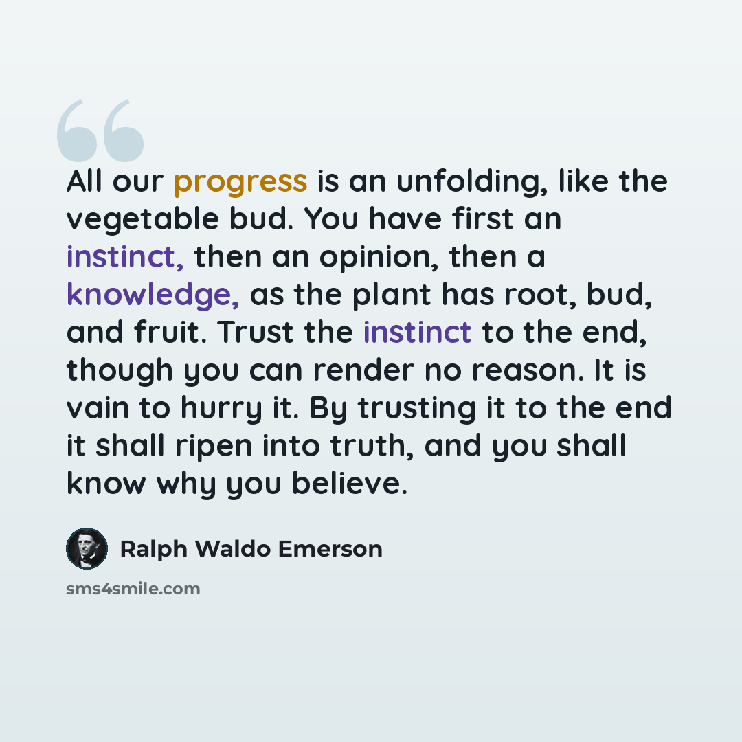 “All our progress is an unfolding, like the vegetable bud. You have first an instinct, then an opinion, then a knowledge, as the plant has root, bud, and fruit. Trust the instinct to the end, though you can render no reason. It is vain to hurry it. By trusting it to the end it shall ripen into…” quote by Ralph Waldo Emerson