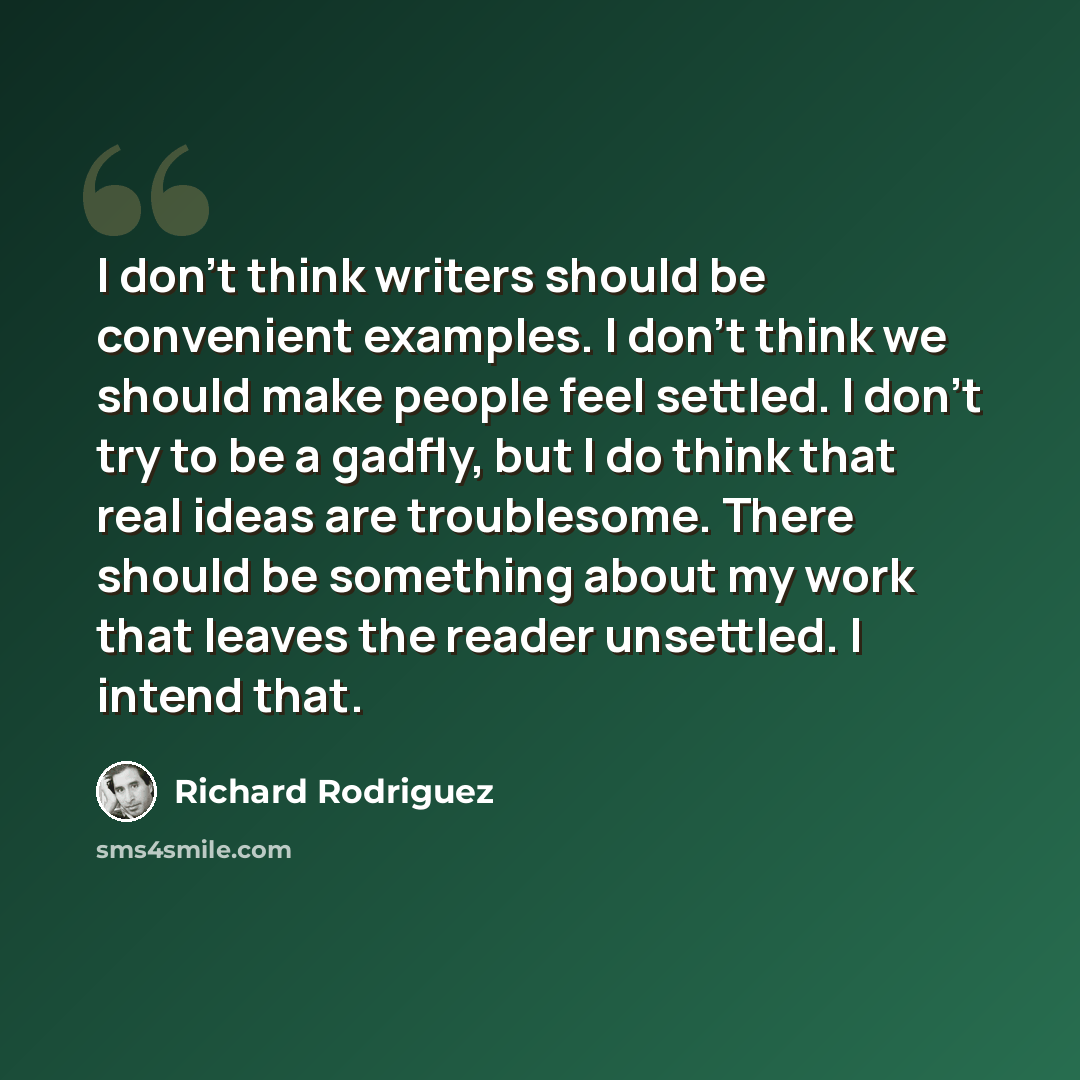 “I don't think writers should be convenient examples. I don't think we should make people feel settled. I don't try to be a gadfly, but I do think that real ideas are troublesome. There should be something about my work that leaves the reader unsettled. I intend that.” quote by Richard Rodriguez