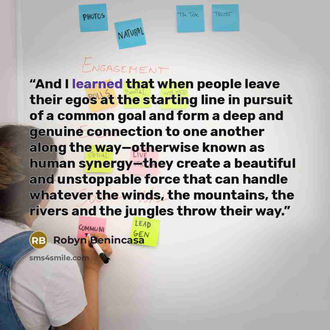 “And I learned that when people leave their egos at the starting line in pursuit of a common goal and form a deep and genuine connection to one another along the way—otherwise known as human synergy—they create a beautiful and unstoppable force that can handle whatever the winds, the mountains, the…” quote by Robyn Benincasa